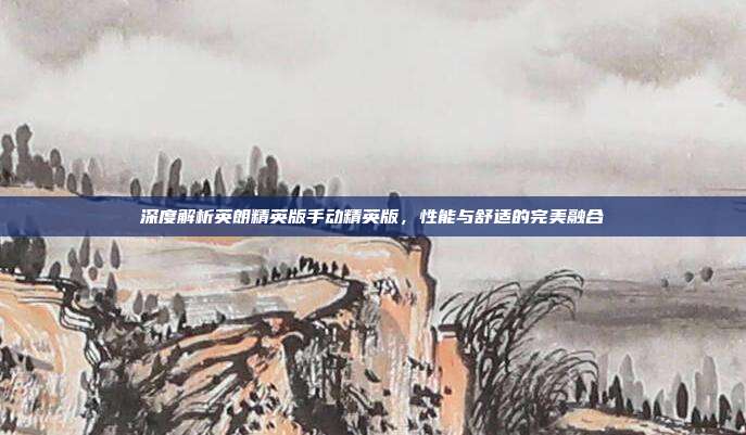 深度解析英朗精英版手动精英版，性能与舒适的完美融合