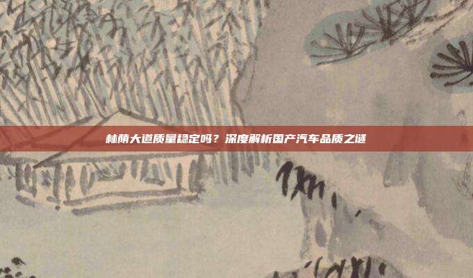 林荫大道质量稳定吗？深度解析国产汽车品质之谜