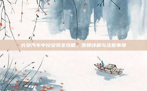 长安汽车中控安装全攻略，步骤详解与注意事项