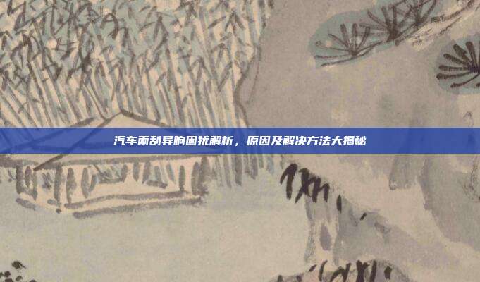 汽车雨刮异响困扰解析，原因及解决方法大揭秘