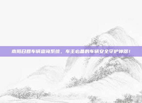 南阳召回车辆查询系统，车主必备的车辆安全守护神器！