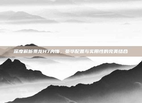 深度解析乘龙H7内饰，豪华配置与实用性的完美结合