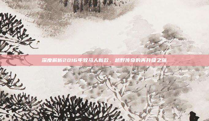 深度解析2016年牧马人新款，越野传奇的再升级之旅