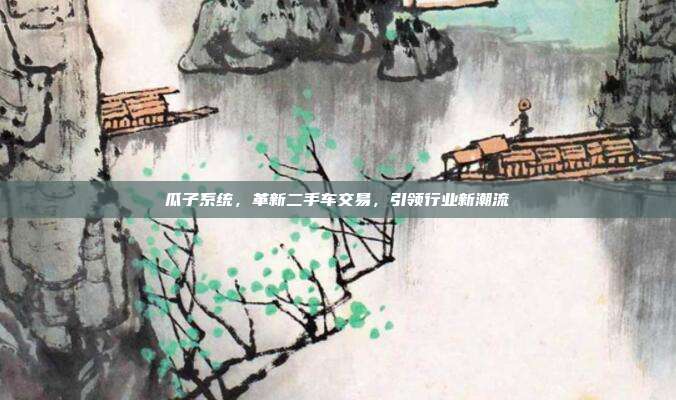 瓜子系统，革新二手车交易，引领行业新潮流