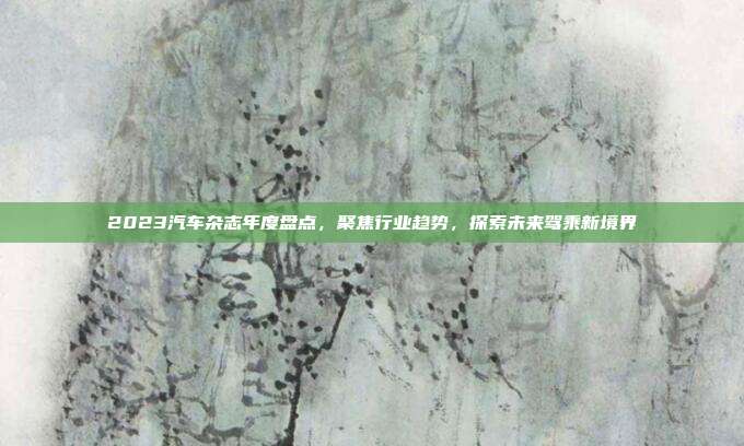 2023汽车杂志年度盘点，聚焦行业趋势，探索未来驾乘新境界