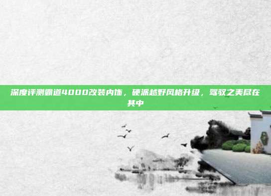 深度评测霸道4000改装内饰，硬派越野风格升级，驾驭之美尽在其中