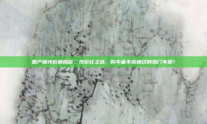 国产极光价格揭秘，性价比之选，购车者不容错过的热门车型！