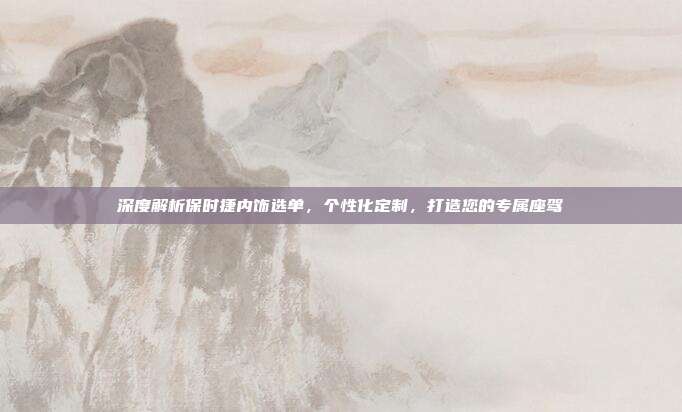 深度解析保时捷内饰选单，个性化定制，打造您的专属座驾