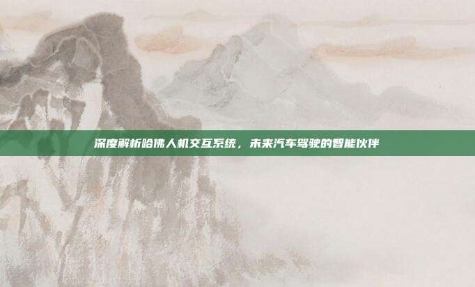 深度解析哈佛人机交互系统，未来汽车驾驶的智能伙伴