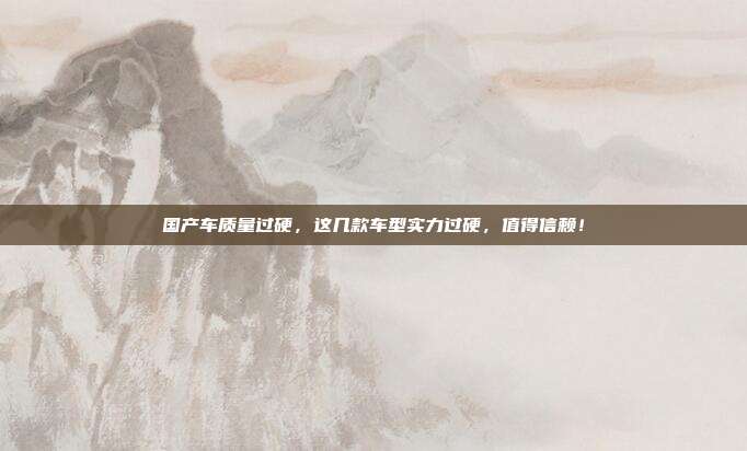 国产车质量过硬，这几款车型实力过硬，值得信赖！
