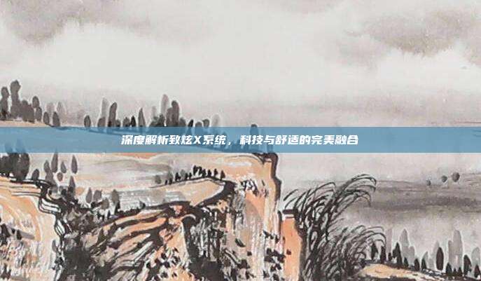 深度解析致炫X系统，科技与舒适的完美融合