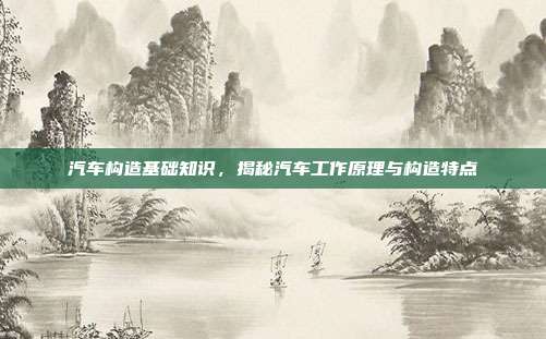 汽车构造基础知识，揭秘汽车工作原理与构造特点