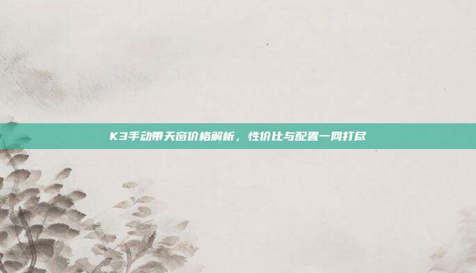 K3手动带天窗价格解析，性价比与配置一网打尽
