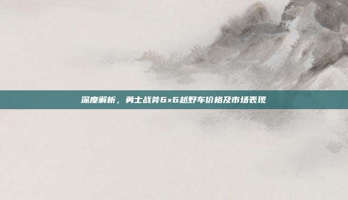 深度解析，勇士战斧6×6越野车价格及市场表现