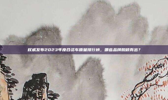 权威发布2023年度合资车质量排行榜，哪些品牌脱颖而出？