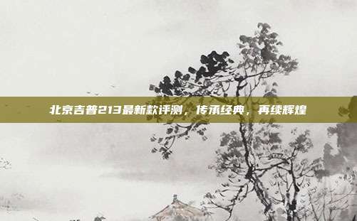 北京吉普213最新款评测，传承经典，再续辉煌