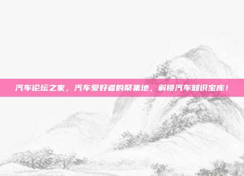 汽车论坛之家，汽车爱好者的聚集地，解锁汽车知识宝库！