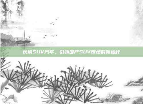 长城SUV汽车，引领国产SUV市场的新标杆