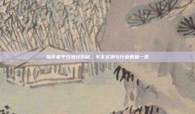 指南者平均油耗揭秘，车主实测与行业数据一览