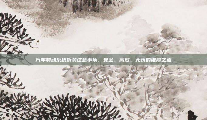 汽车制动系统拆装注意事项，安全、高效、无忧的维修之道