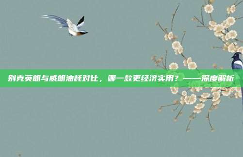 别克英朗与威朗油耗对比，哪一款更经济实用？——深度解析