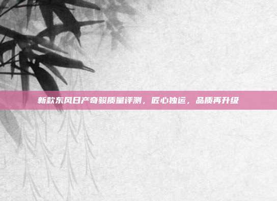 新款东风日产奇骏质量评测，匠心独运，品质再升级