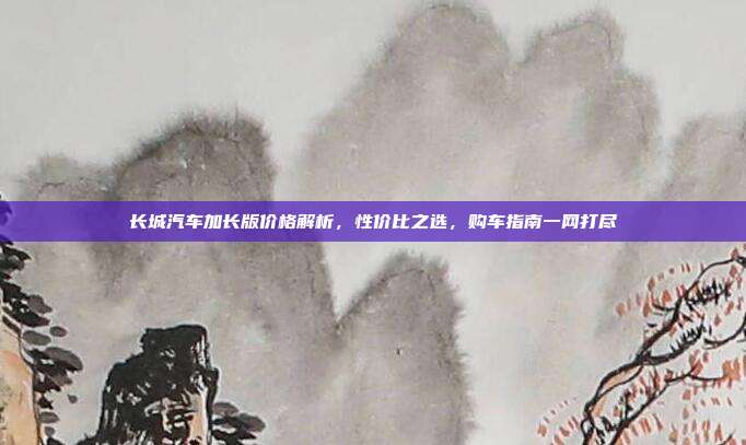 长城汽车加长版价格解析，性价比之选，购车指南一网打尽
