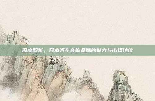 深度解析，日本汽车音响品牌的魅力与市场地位