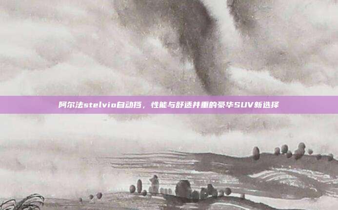 阿尔法stelvio自动挡，性能与舒适并重的豪华SUV新选择