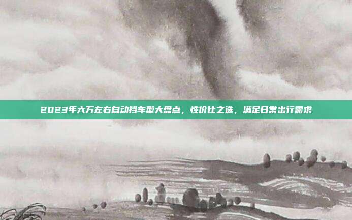 2023年六万左右自动挡车型大盘点，性价比之选，满足日常出行需求