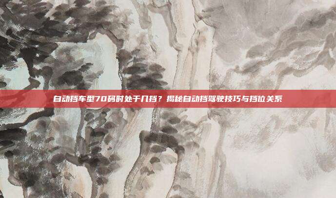 自动挡车型70码时处于几挡？揭秘自动挡驾驶技巧与挡位关系
