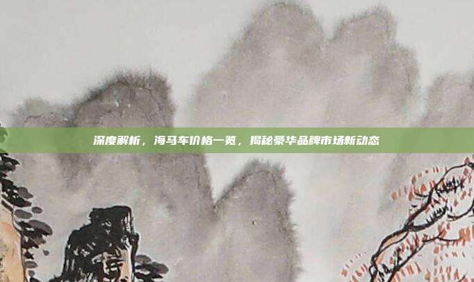 深度解析，海马车价格一览，揭秘豪华品牌市场新动态