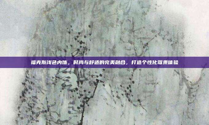 福克斯浅色内饰，时尚与舒适的完美融合，打造个性化驾乘体验