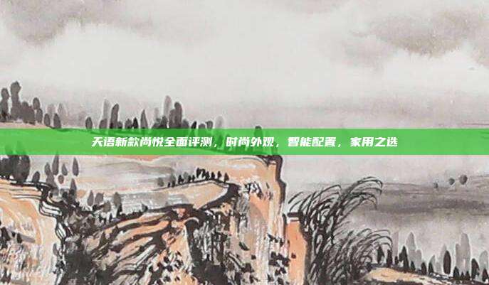 天语新款尚悦全面评测，时尚外观，智能配置，家用之选