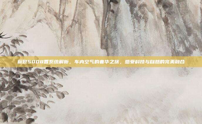 标致5008香系统解析，车内空气的奢华之旅，感受科技与自然的完美融合