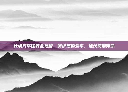 长城汽车保养全攻略，呵护您的爱车，延长使用寿命