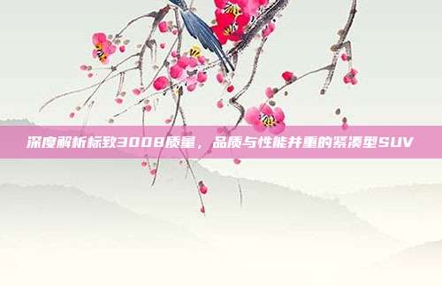 深度解析标致3008质量，品质与性能并重的紧凑型SUV