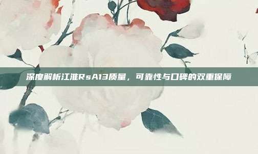 深度解析江淮RsA13质量，可靠性与口碑的双重保障