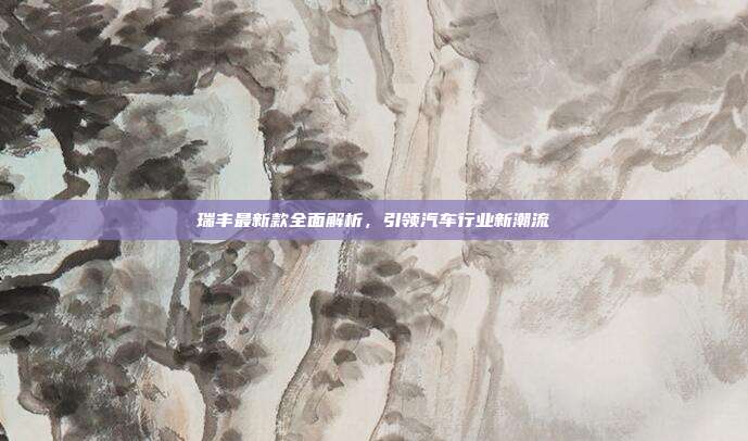 瑞丰最新款全面解析，引领汽车行业新潮流