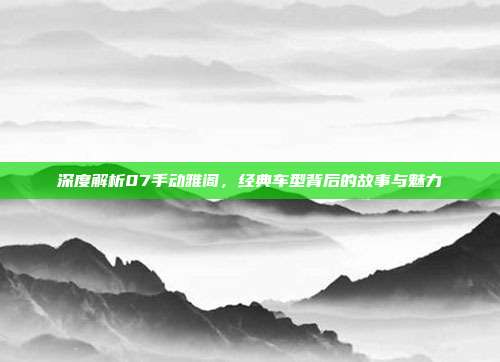深度解析07手动雅阁，经典车型背后的故事与魅力