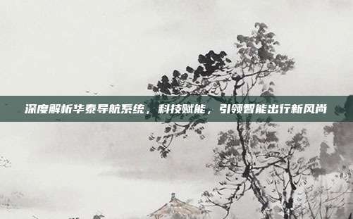 深度解析华泰导航系统，科技赋能，引领智能出行新风尚