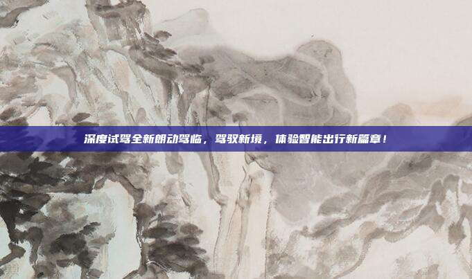 深度试驾全新朗动驾临，驾驭新境，体验智能出行新篇章！