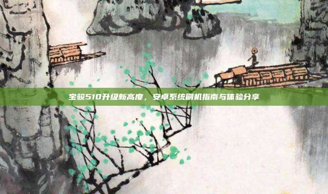 宝骏510升级新高度，安卓系统刷机指南与体验分享