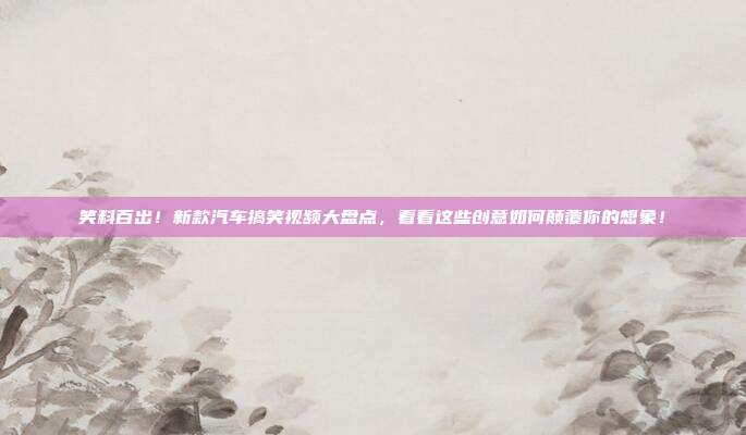 笑料百出！新款汽车搞笑视频大盘点，看看这些创意如何颠覆你的想象！