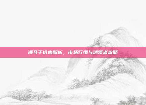 海马干价格解析，市场行情与消费者攻略