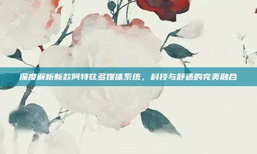 深度解析新款阿特兹多媒体系统，科技与舒适的完美融合