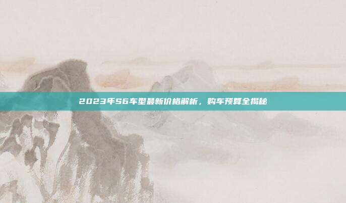 2023年S6车型最新价格解析，购车预算全揭秘