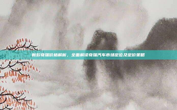 新款奇瑞价格解析，全面解读奇瑞汽车市场定位及定价策略