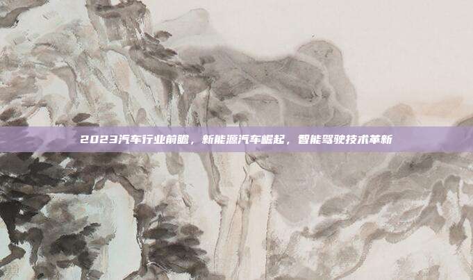 2023汽车行业前瞻，新能源汽车崛起，智能驾驶技术革新