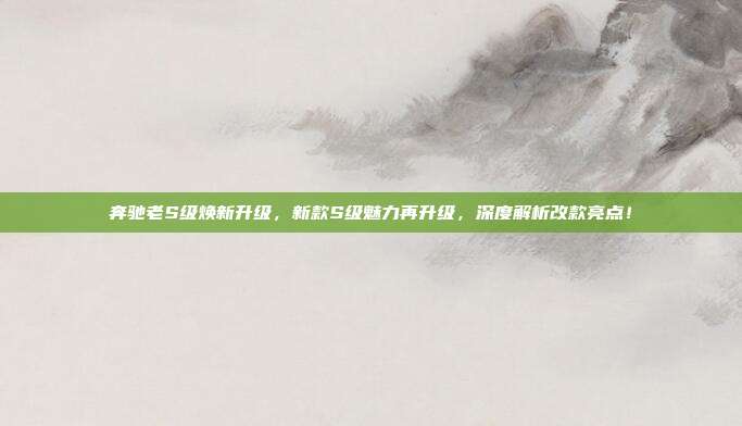 奔驰老S级焕新升级，新款S级魅力再升级，深度解析改款亮点！